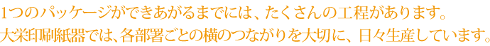 1つのパッケージが出来上がるまでには、たくさんの工程があります。大栄印刷紙器では、各部署ごとの横のつながりを大切に、日々生産しています。