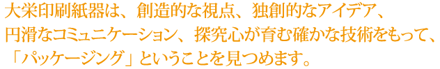 大栄印刷紙器は、創造的な視点、独創的なアイデア、円滑なコミュニケーション、探求心が育む確かな技術をもって、「パッケージング」ということを見つめます。